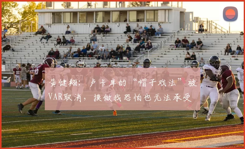 黄健翔：卢卡库的“帽子戏法”被VAR取消，换做我恐怕也无法承受