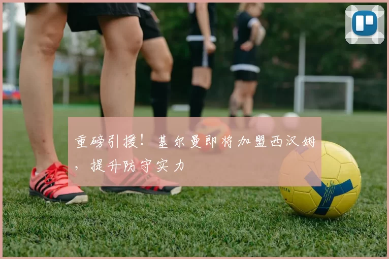 重磅引援！基尔曼即将加盟西汉姆，提升防守实力